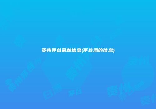 贵州茅台最新信息(茅台酒的信息)