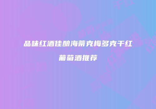 品味红酒佳酿海蒂克梅多克干红葡萄酒推荐