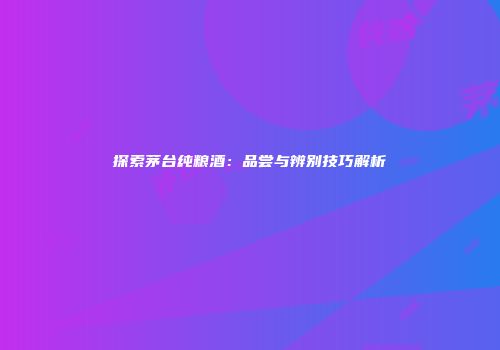 探索茅台纯粮酒：品尝与辨别技巧解析