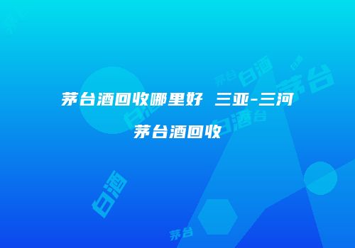 茅台酒回收哪里好 三亚-三河茅台酒回收