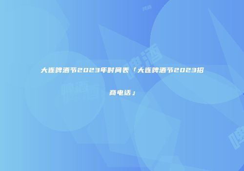 大连啤酒节2023年时间表「大连啤酒节2023招商电话」
