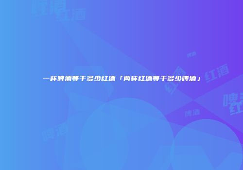 一杯啤酒等于多少红酒「两杯红酒等于多少啤酒」