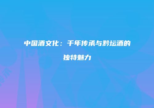 中国酒文化：千年传承与黔坛酒的独特魅力