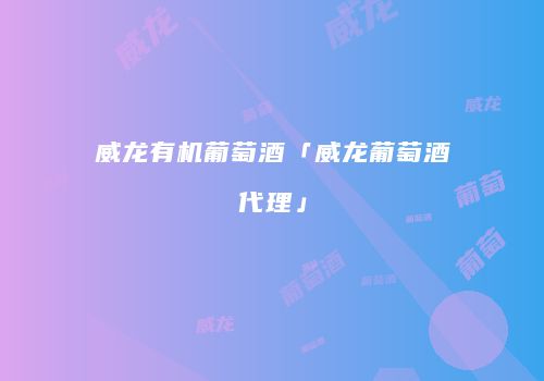 威龙有机葡萄酒「威龙葡萄酒代理」