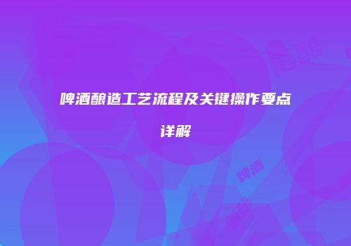 啤酒酿造工艺流程及关键操作要点详解