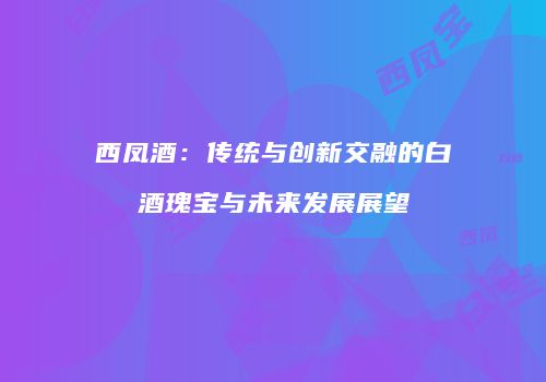 西凤酒：传统与创新交融的白酒瑰宝与未来发展展望