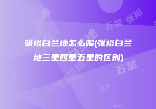 张裕白兰地怎么喝(张裕白兰地三星四星五星的区别)
