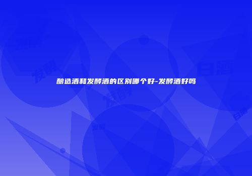 酿造酒和发酵酒的区别哪个好-发酵酒好吗