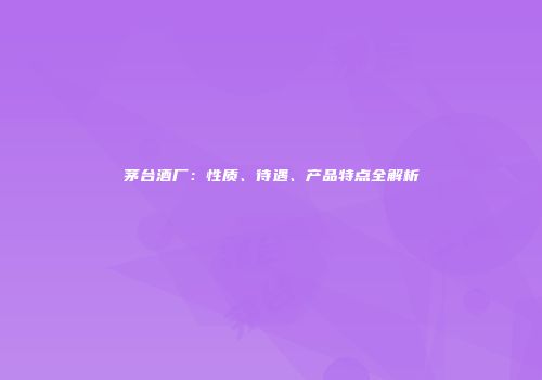 茅台酒厂：性质、待遇、产品特点全解析