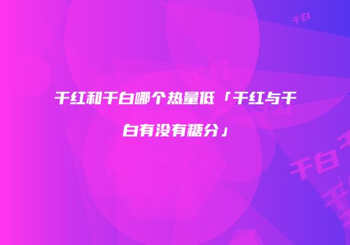 干红和干白哪个热量低「干红与干白有没有糖分」