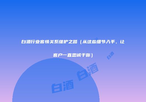 白酒行业客情关系维护之路（从这些细节入手，让客户一直忠诚于你）