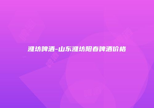 潍坊啤酒-山东潍坊阳春啤酒价格