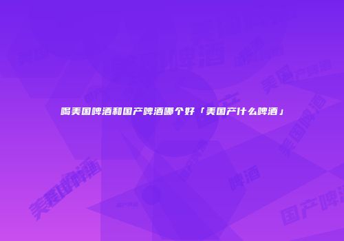 喝美国啤酒和国产啤酒哪个好「美国产什么啤酒」