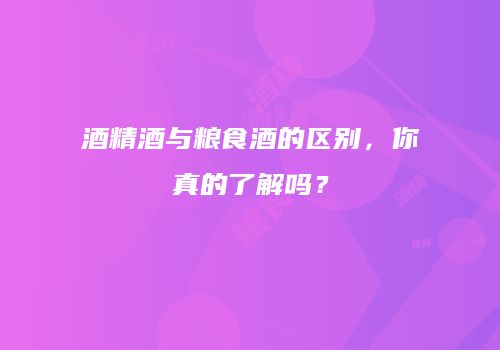 酒精酒与粮食酒的区别，你真的了解吗？