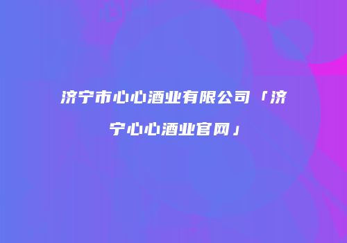 济宁市心心酒业有限公司「济宁心心酒业官网」