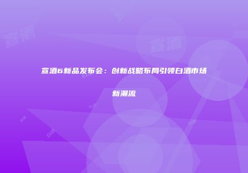 宣酒6新品发布会：创新战略布局引领白酒市场新潮流