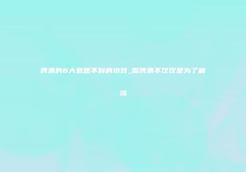 啤酒的6大意想不到的功效_喝啤酒不仅仅是为了解渴