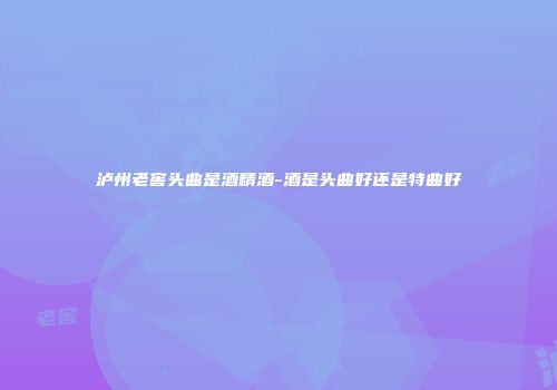 泸州老窖头曲是酒精酒-酒是头曲好还是特曲好
