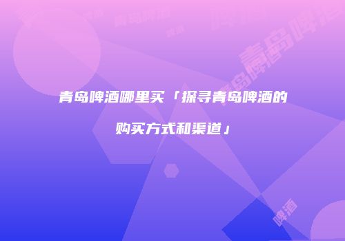 青岛啤酒哪里买「探寻青岛啤酒的购买方式和渠道」