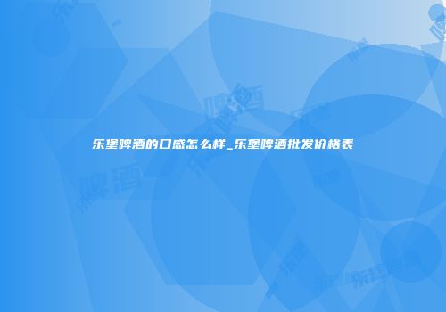 乐堡啤酒的口感怎么样_乐堡啤酒批发价格表