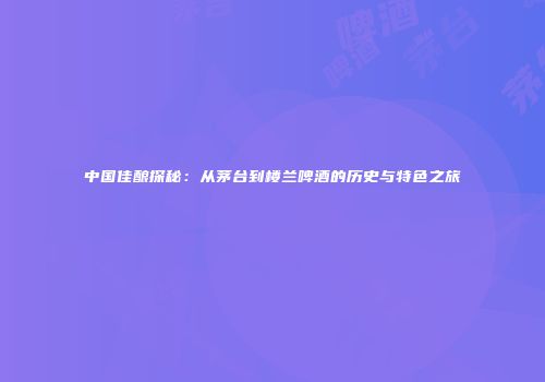 中国佳酿探秘：从茅台到楼兰啤酒的历史与特色之旅