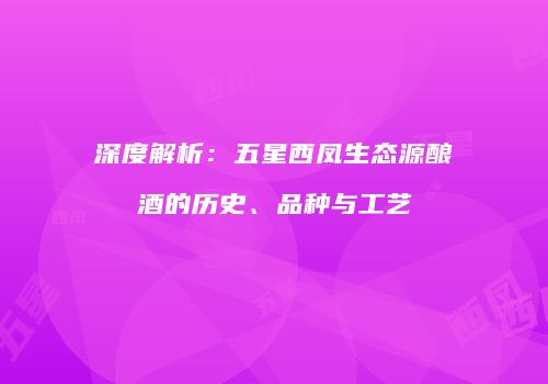 深度解析：五星西凤生态源酿酒的历史、品种与工艺