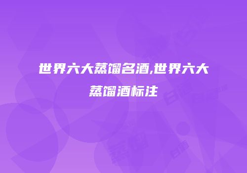 世界六大蒸馏名酒,世界六大蒸馏酒标注
