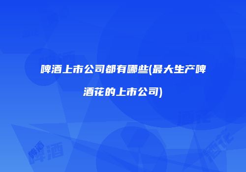 啤酒上市公司都有哪些(最大生产啤酒花的上市公司)