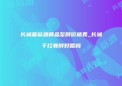 长城葡萄酒精品至醇价格表_长城干红尊醇好喝吗