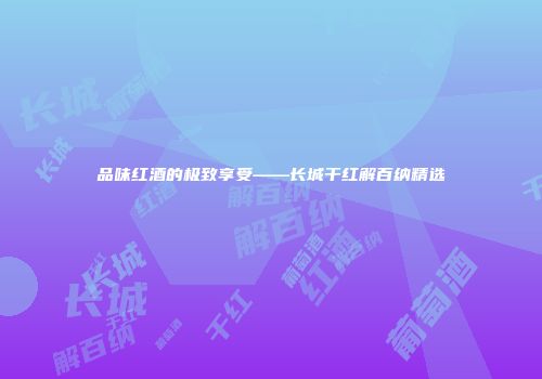品味红酒的极致享受——长城干红解百纳精选