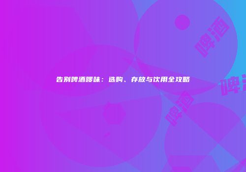 告别啤酒嗖味：选购、存放与饮用全攻略