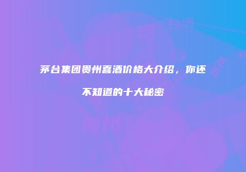 茅台集团贵州喜酒价格大介绍，你还不知道的十大秘密