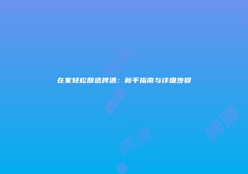 在家轻松酿造啤酒：新手指南与详细步骤