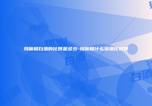 玛咖和白酒的比例是多少-玛咖和什么泡酒比较好