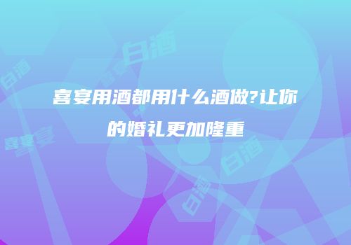 喜宴用酒都用什么酒做?让你的婚礼更加隆重