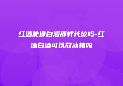 红酒能像白酒那样长放吗-红酒白酒可以放冰箱吗