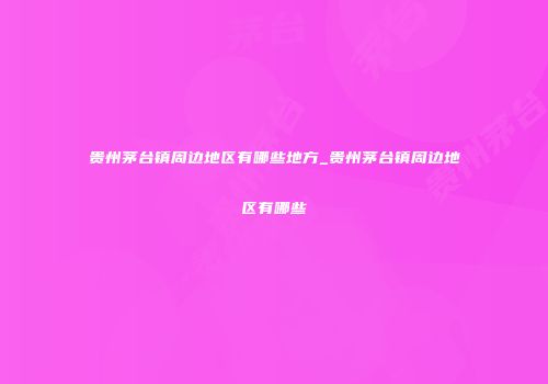 贵州茅台镇周边地区有哪些地方_贵州茅台镇周边地区有哪些