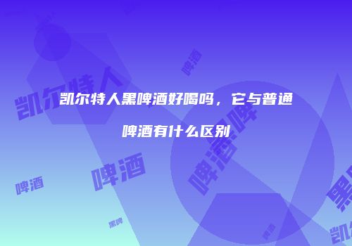 凯尔特人黑啤酒好喝吗，它与普通啤酒有什么区别