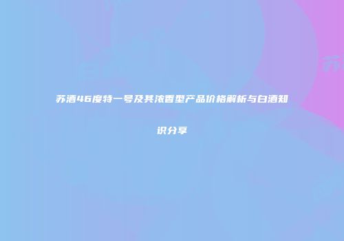 苏酒46度特一号及其浓香型产品价格解析与白酒知识分享