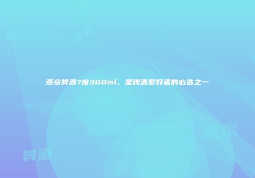 燕京啤酒7度300ml，是啤酒爱好者的必选之一