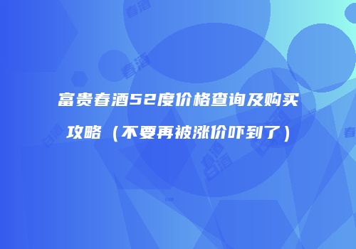 富贵春酒52度价格查询及购买攻略（不要再被涨价吓到了）