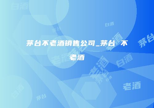 茅台不老酒销售公司_茅台 不老酒