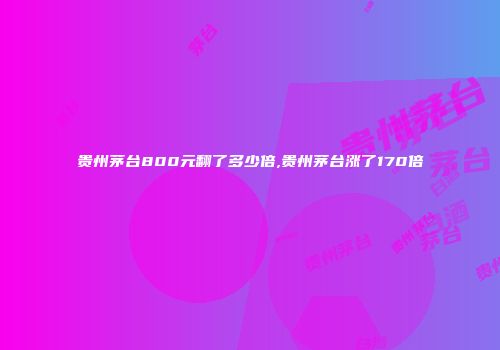 贵州茅台800元翻了多少倍,贵州茅台涨了170倍