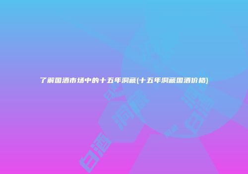 了解国酒市场中的十五年洞藏(十五年洞藏国酒价格)