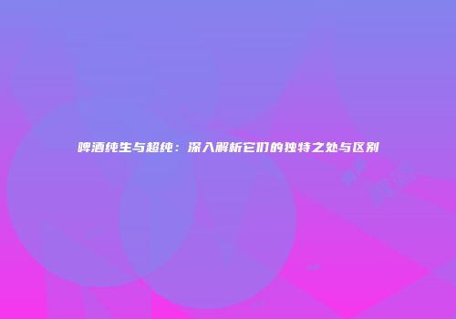 啤酒纯生与超纯：深入解析它们的独特之处与区别