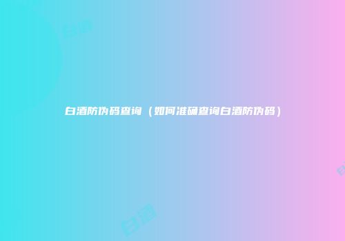 白酒防伪码查询（如何准确查询白酒防伪码）