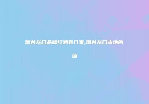 烟台龙口品牌红酒有几家,烟台龙口本地的酒