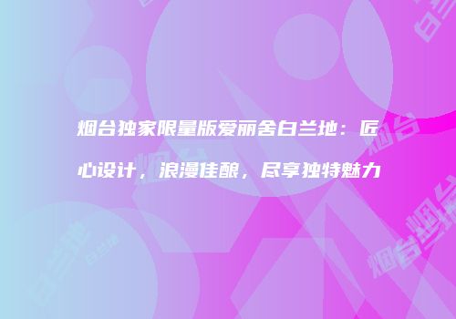 烟台独家限量版爱丽舍白兰地：匠心设计，浪漫佳酿，尽享独特魅力