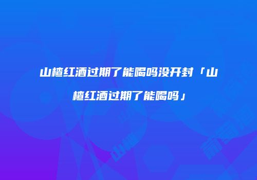 山楂红酒过期了能喝吗没开封「山楂红酒过期了能喝吗」