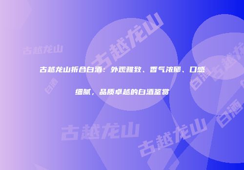 古越龙山折合白酒：外观雅致、香气浓郁、口感细腻，品质卓越的白酒鉴赏